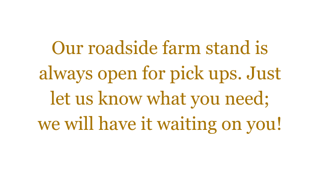 Our roadside farm stand is always open for pick ups Just let us know what you need we will have it waiting on you